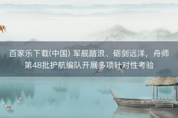 百家乐下载(中国) 军舰踏浪、砺剑远洋，舟师第48批护航编队开展多项针对性考验