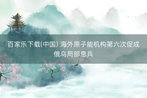 百家乐下载(中国) 海外原子能机构第六次促成俄乌局部息兵