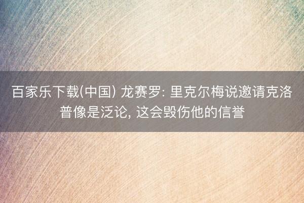 百家乐下载(中国) 龙赛罗: 里克尔梅说邀请克洛普像是泛论， 这会毁伤他的信誉