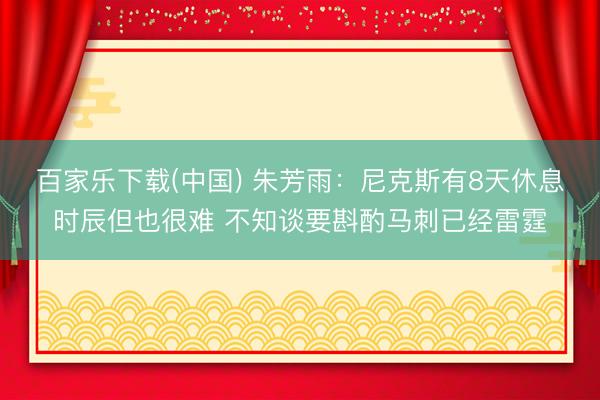 百家乐下载(中国) 朱芳雨：尼克斯有8天休息时辰但也很难 不知谈要斟酌马刺已经雷霆