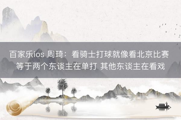 百家乐ios 周琦：看骑士打球就像看北京比赛 等于两个东谈主在单打 其他东谈主在看戏