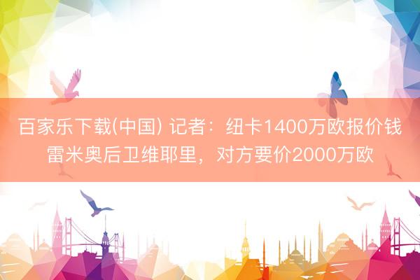 百家乐下载(中国) 记者：纽卡1400万欧报价钱雷米奥后卫维耶里，对方要价2000万欧