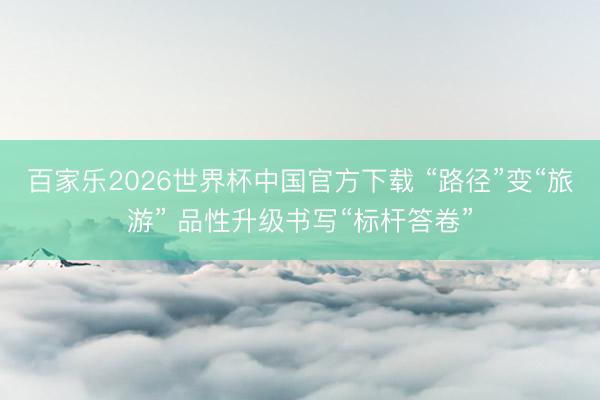 百家乐2026世界杯中国官方下载 “路径”变“旅游” 品性升级书写“标杆答卷”