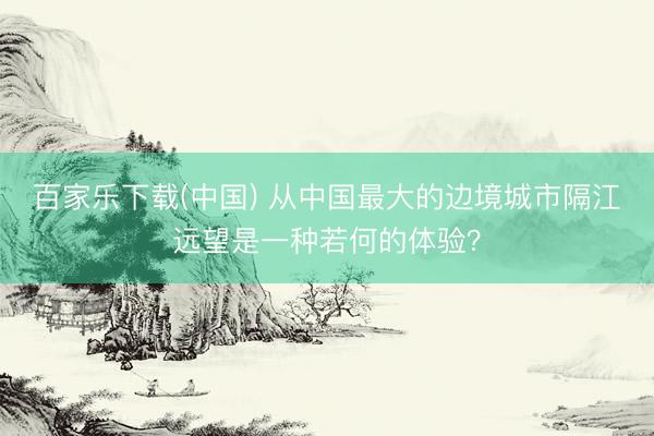 百家乐下载(中国) 从中国最大的边境城市隔江远望是一种若何的体验？