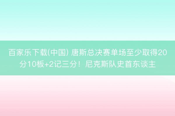 百家乐下载(中国) 唐斯总决赛单场至少取得20分10板+2记三分！尼克斯队史首东谈主