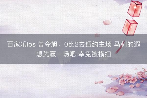 百家乐ios 曾令旭：0比2去纽约主场 马刺的遐想先赢一场吧 幸免被横扫