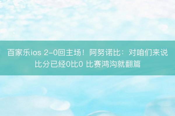 百家乐ios 2-0回主场！阿努诺比：对咱们来说比分已经0比0 比赛鸿沟就翻篇