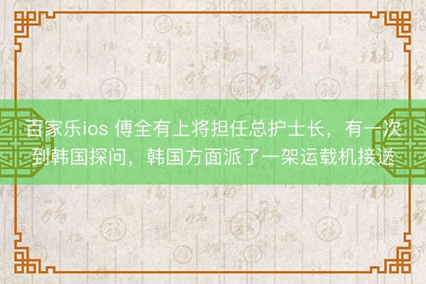 百家乐ios 傅全有上将担任总护士长，有一次到韩国探问，韩国方面派了一架运载机接送