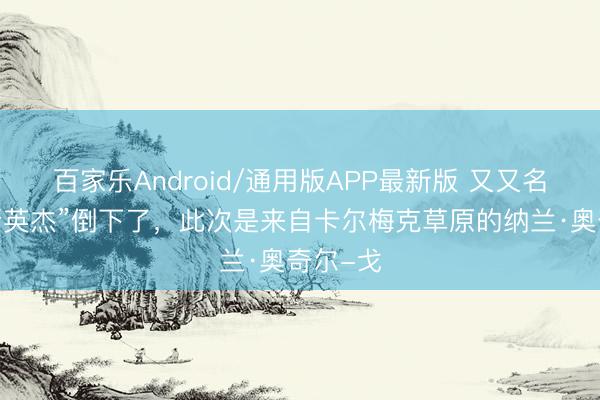 百家乐Android/通用版APP最新版 又又名“俄罗斯英杰”倒下了,此次是来自卡尔梅克草原的纳兰·奥奇尔-戈