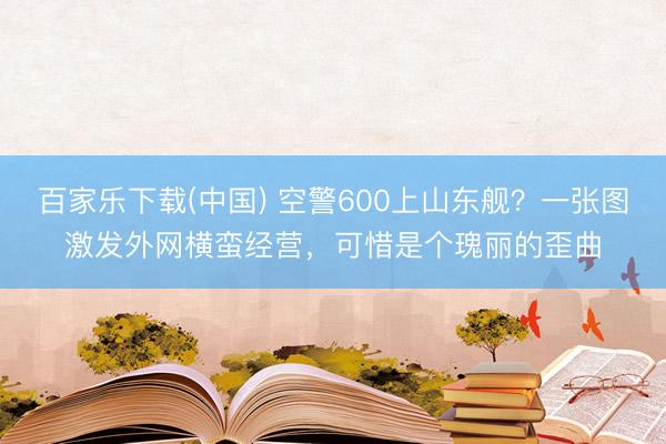 百家乐下载(中国) 空警600上山东舰？一张图激发外网横蛮经营，可惜是个瑰丽的歪曲