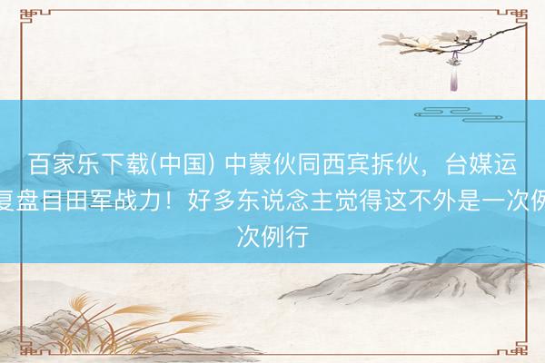 百家乐下载(中国) 中蒙伙同西宾拆伙，台媒运转复盘目田军战力！好多东说念主觉得这不外是一次例行
