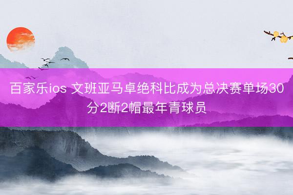 百家乐ios 文班亚马卓绝科比成为总决赛单场30分2断2帽最年青球员