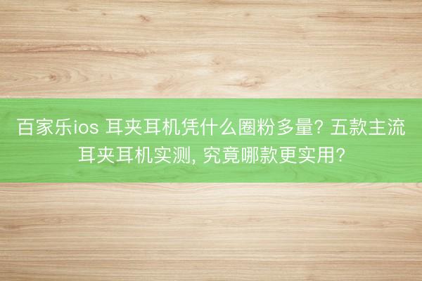 百家乐ios 耳夹耳机凭什么圈粉多量? 五款主流耳夹耳机实测， 究竟哪款更实用?
