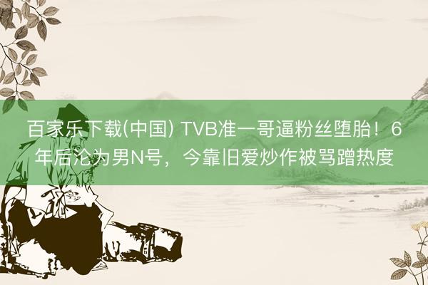 百家乐下载(中国) TVB准一哥逼粉丝堕胎！6年后沦为男N号，今靠旧爱炒作被骂蹭热度