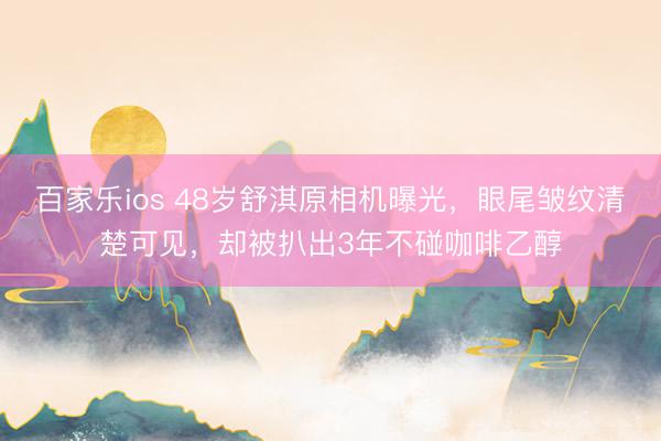 百家乐ios 48岁舒淇原相机曝光，眼尾皱纹清楚可见，却被扒出3年不碰咖啡乙醇