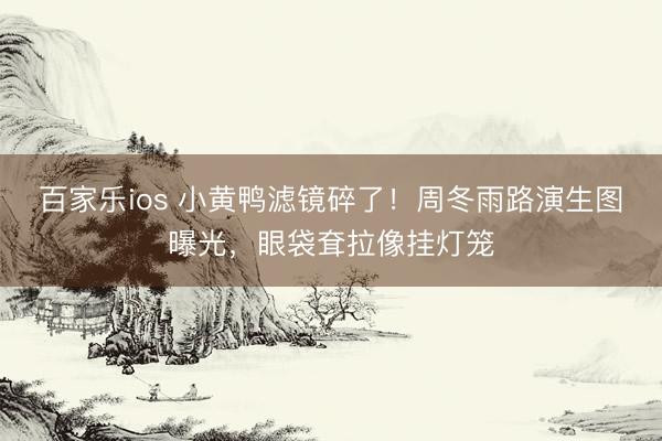 百家乐ios 小黄鸭滤镜碎了！周冬雨路演生图曝光，眼袋耷拉像挂灯笼