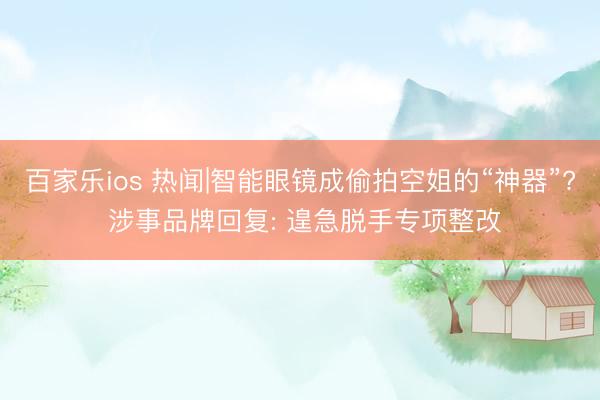 百家乐ios 热闻|智能眼镜成偷拍空姐的“神器”? 涉事品牌回复: 遑急脱手专项整改