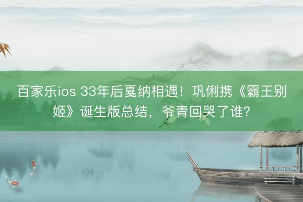 百家乐ios 33年后戛纳相遇！巩俐携《霸王别姬》诞生版总结，爷青回哭了谁？