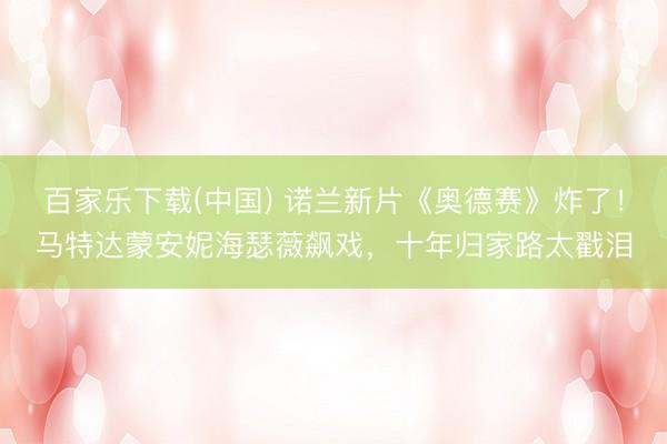 百家乐下载(中国) 诺兰新片《奥德赛》炸了！马特达蒙安妮海瑟薇飙戏，十年归家路太戳泪