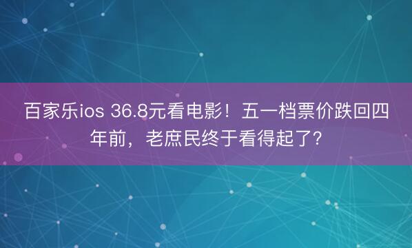 百家乐ios 36.8元看电影！五一档票价跌回四年前，老庶民终于看得起了？