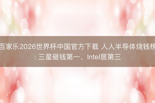 百家乐2026世界杯中国官方下载 人人半导体烧钱榜: 三星砸钱第一、Intel居第三