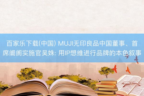 百家乐下载(中国) MUJI无印良品中国董事、首席阛阓实施官吴姝: 用IP想维进行品牌的本色叙事