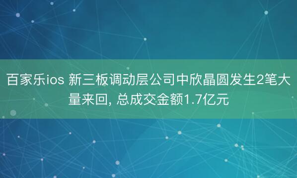 百家乐ios 新三板调动层公司中欣晶圆发生2笔大量来回， 总成交金额1.7亿元