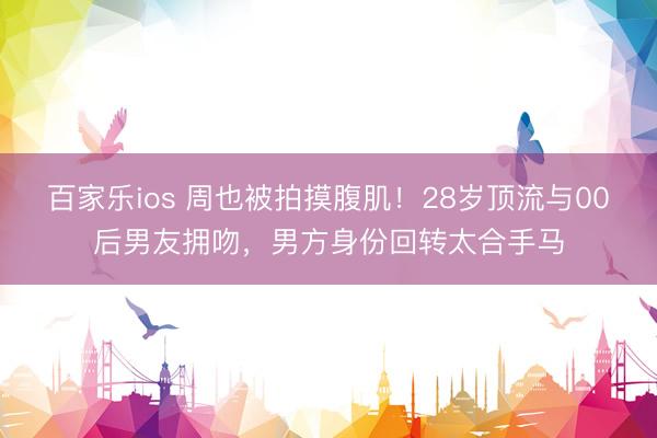 百家乐ios 周也被拍摸腹肌！28岁顶流与00后男友拥吻，男方身份回转太合手马