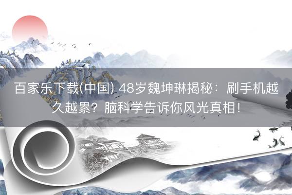 百家乐下载(中国) 48岁魏坤琳揭秘：刷手机越久越累？脑科学告诉你风光真相！
