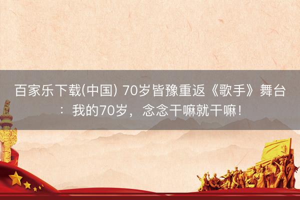 百家乐下载(中国) 70岁皆豫重返《歌手》舞台:我的70岁,念念干嘛就干嘛!