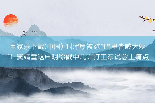 百家乐下载(中国) 叫浑厚被怼“暗里皆喊大姨”！窦靖童这申明称戳中几许打工东说念主痛点