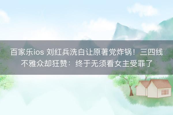 百家乐ios 刘红兵洗白让原著党炸锅！三四线不雅众却狂赞：终于无须看女主受罪了