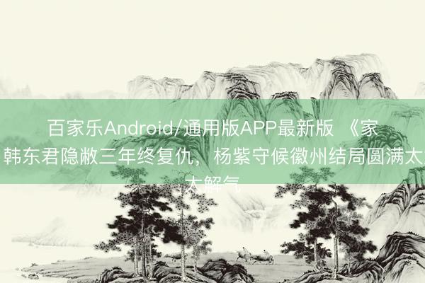 百家乐Android/通用版APP最新版 《家业》韩东君隐敝三年终复仇，杨紫守候徽州结局圆满太解气