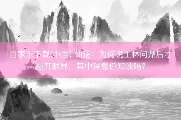 百家乐下载(中国) 仙逆：为何说王林问鼎后才翻开眼界，其中深意你知谈吗？