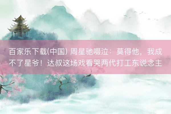 百家乐下载(中国) 周星驰啜泣：莫得他，我成不了星爷！达叔这场戏看哭两代打工东说念主