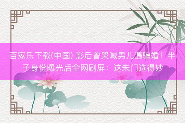 百家乐下载(中国) 影后曾哭喊男儿遇骗婚！半子身份曝光后全网刷屏：这朱门选得妙