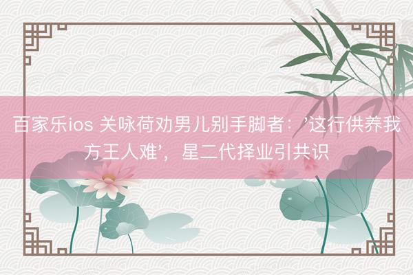 百家乐ios 关咏荷劝男儿别手脚者：'这行供养我方王人难'，星二代择业引共识
