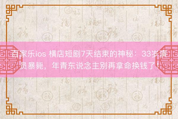 百家乐ios 横店短剧7天结束的神秘:33岁演员暴毙,年青东说念主别再拿命换钱了!