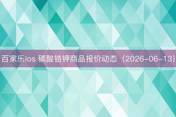 百家乐ios 碳酸锆钾商品报价动态（2026-06-13）