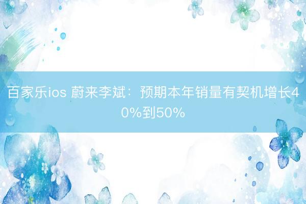 百家乐ios 蔚来李斌：预期本年销量有契机增长40%到50%