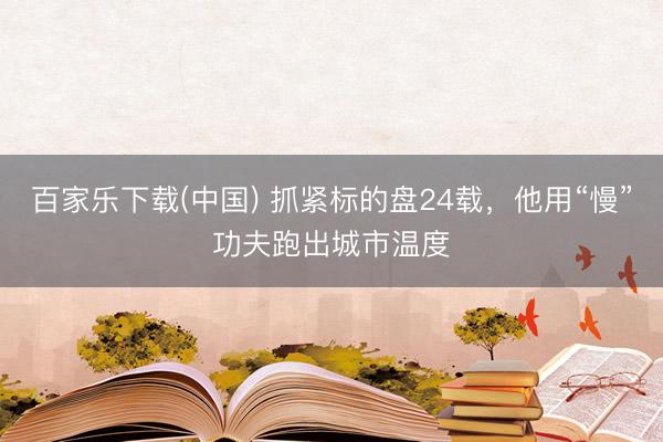 百家乐下载(中国) 抓紧标的盘24载，他用“慢”功夫跑出城市温度