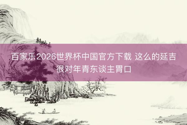百家乐2026世界杯中国官方下载 这么的延吉很对年青东谈主胃口