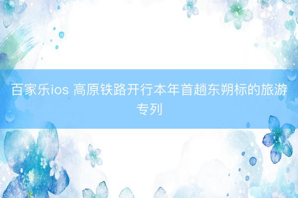 百家乐ios 高原铁路开行本年首趟东朔标的旅游专列