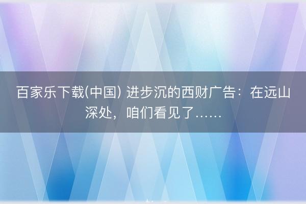 百家乐下载(中国) 进步沉的西财广告：在远山深处，咱们看见了……