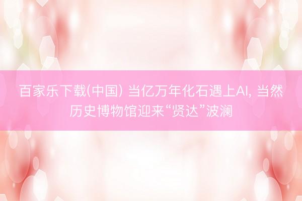 百家乐下载(中国) 当亿万年化石遇上AI， 当然历史博物馆迎来“贤达”波澜