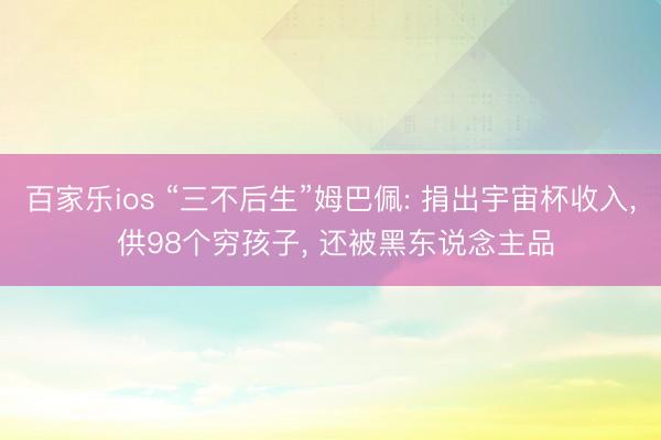 百家乐ios “三不后生”姆巴佩: 捐出宇宙杯收入， 供98个穷孩子， 还被黑东说念主品
