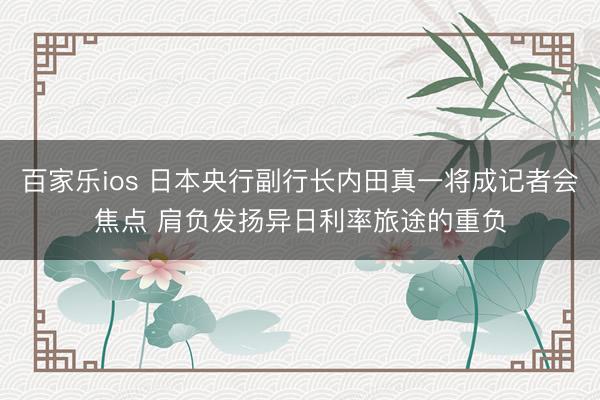百家乐ios 日本央行副行长内田真一将成记者会焦点 肩负发扬异日利率旅途的重负