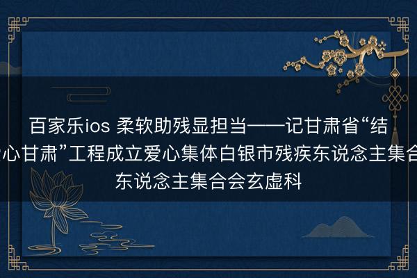 百家乐ios 柔软助残显担当——记甘肃省“结对帮扶·爱心甘肃”工程成立爱心集体白银市残疾东说念主集合会玄虚科