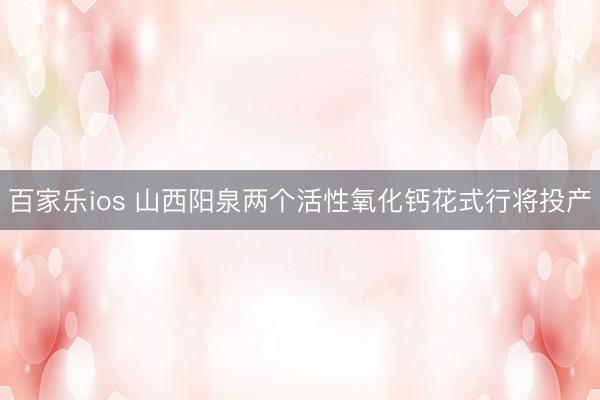 百家乐ios 山西阳泉两个活性氧化钙花式行将投产