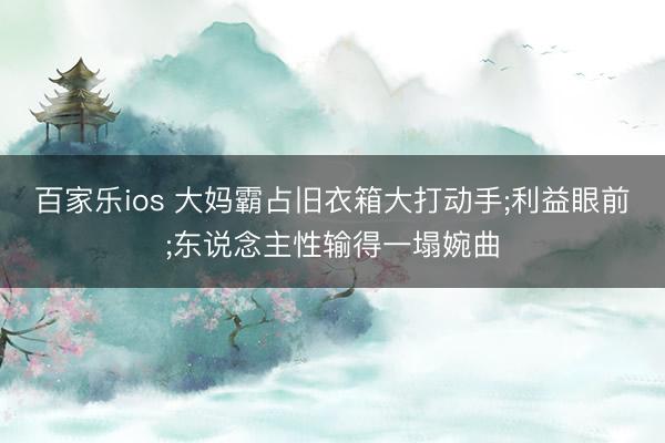 百家乐ios 大妈霸占旧衣箱大打动手;利益眼前;东说念主性输得一塌婉曲